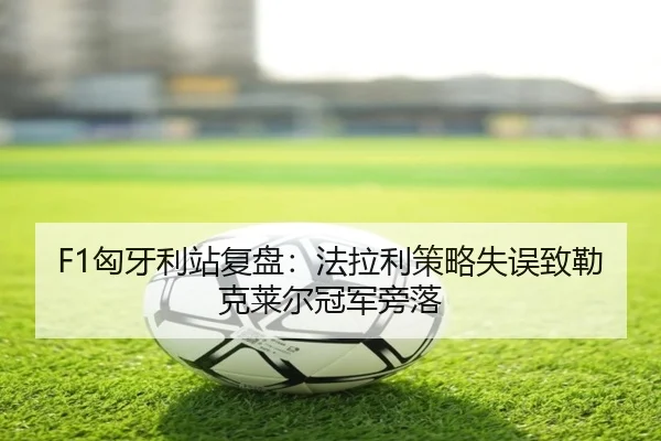 F1匈牙利站复盘：法拉利策略失误致勒克莱尔冠军旁落