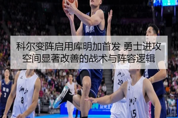 科尔变阵启用库明加首发 勇士进攻空间显著改善的战术与阵容逻辑
